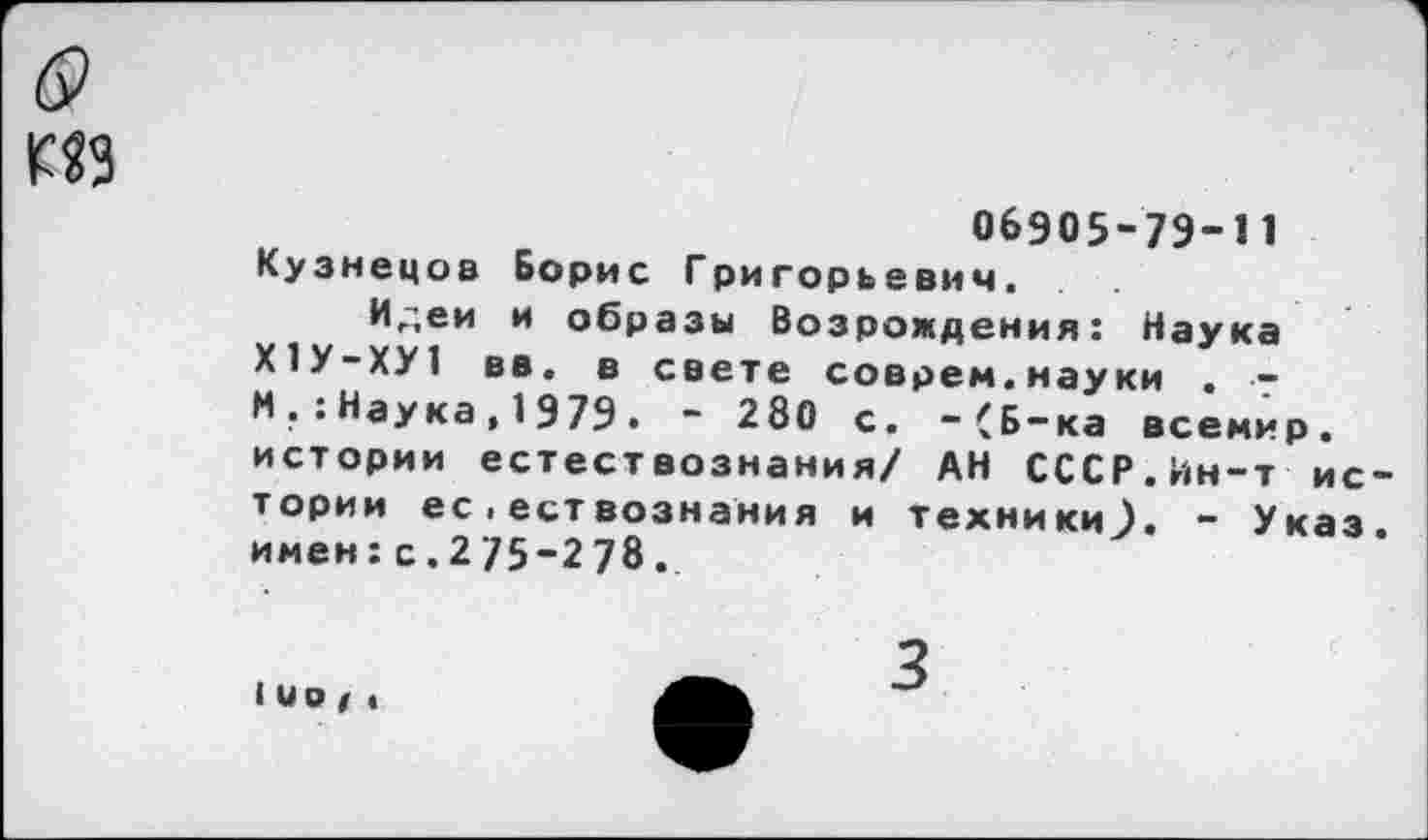 ﻿ИЗ
06905-7Э-И Кузнецов Борис Григорьевич.
Илей и образы Возрождения: Наука Х1У-ХУ1 вв. в свете соврем.науки , ■-И . : Наука,1979• ~ 280 с. “(Б-ка всемир. истории естествознания/ АН СССР.Ин-т истории ес . ествознания и техники^). - Указ, имен:с.2/5-278.
■ ио / «
3